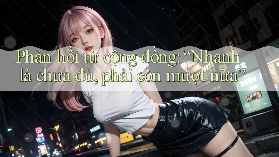Phản hồi từ cộng đồng: “Nhanh là chưa đủ, phải còn mượt nữa”