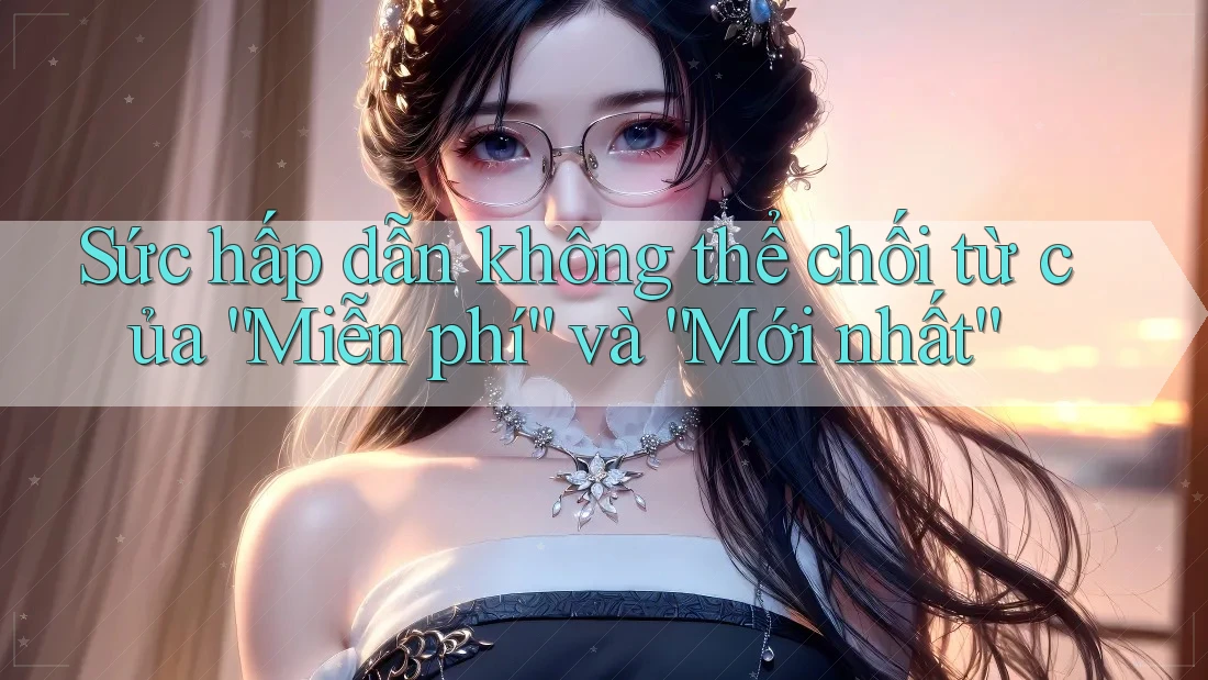 Sức hấp dẫn không thể chối từ của “Miễn phí” và “Mới nhất”