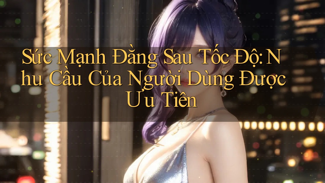 Sức Mạnh Đằng Sau Tốc Độ: Nhu Cầu Của Người Dùng Được Ưu Tiên