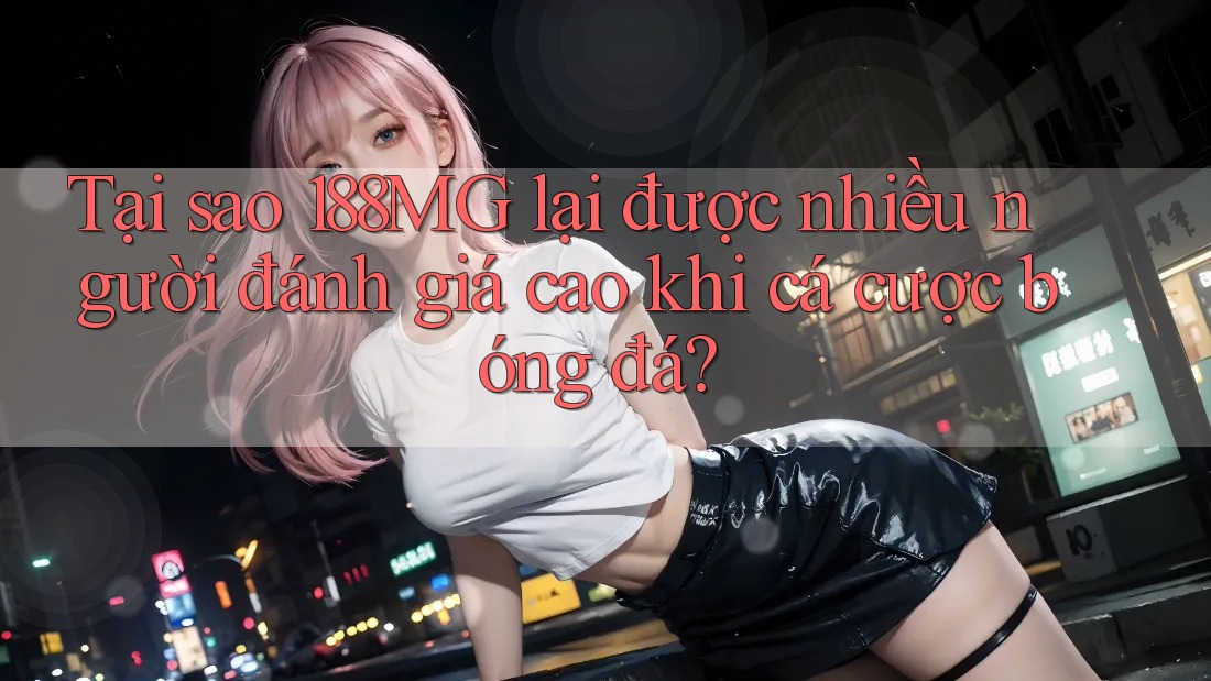 Tại sao 188MG lại được nhiều người đánh giá cao khi cá cược bóng đá?