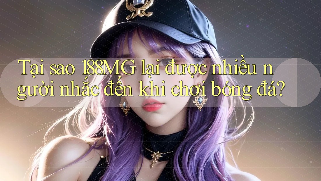 Tại sao 188MG lại được nhiều người nhắc đến khi chơi bóng đá?