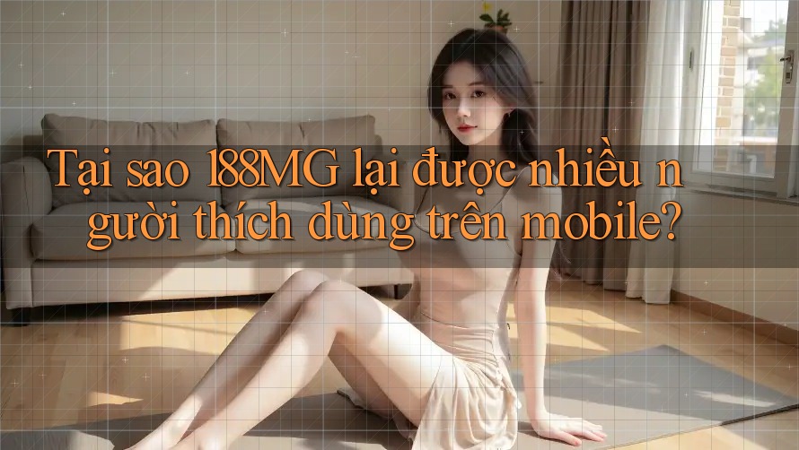 Tại sao 188MG lại được nhiều người thích dùng trên mobile?