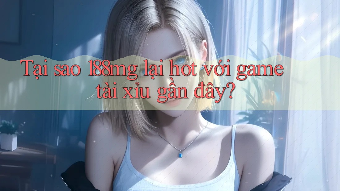 Tại sao 188mg lại hot với game tài xỉu gần đây?