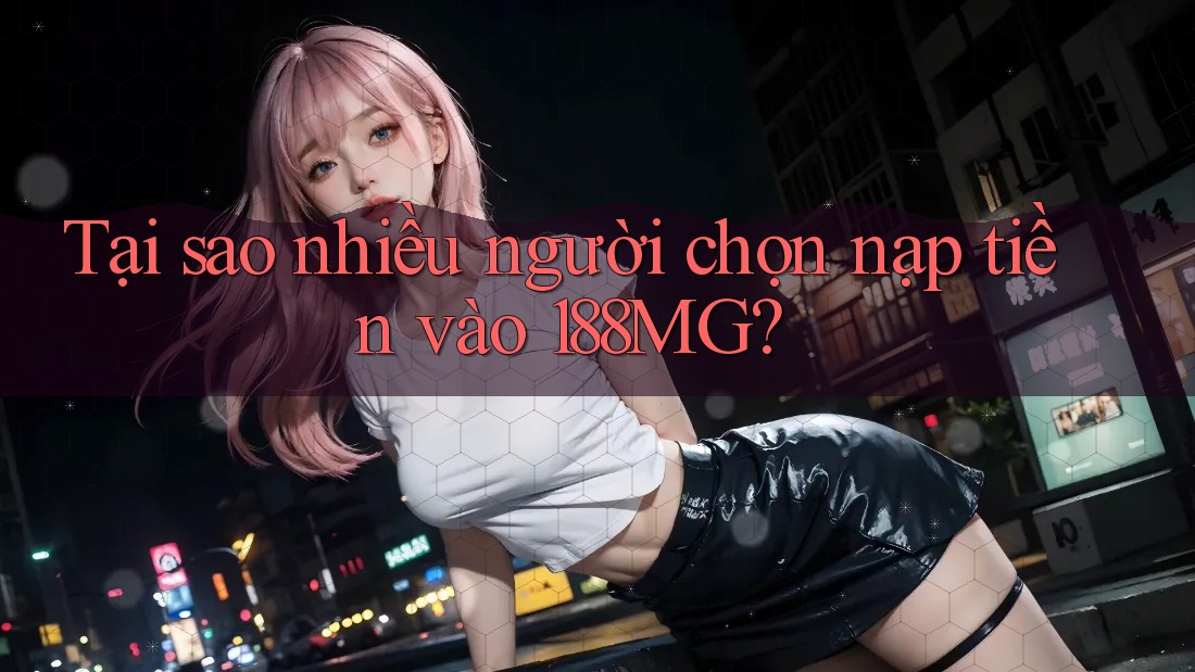 Tại sao nhiều người chọn nạp tiền vào 188MG?