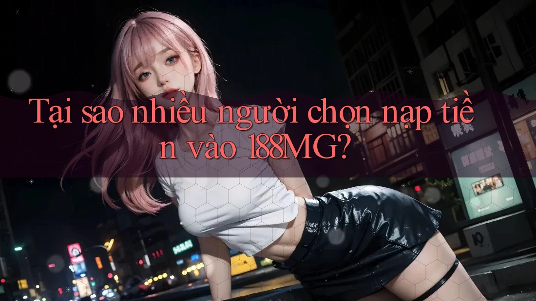 Tại sao nhiều người chọn nạp tiền vào 188MG?