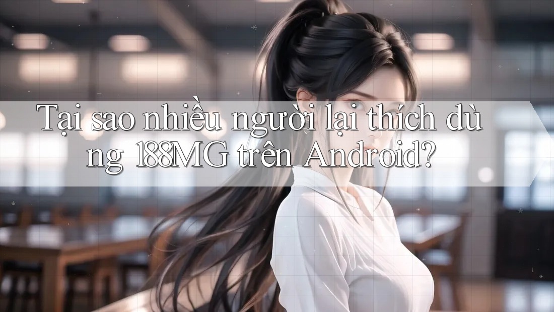 Tại sao nhiều người lại thích dùng 188MG trên Android?