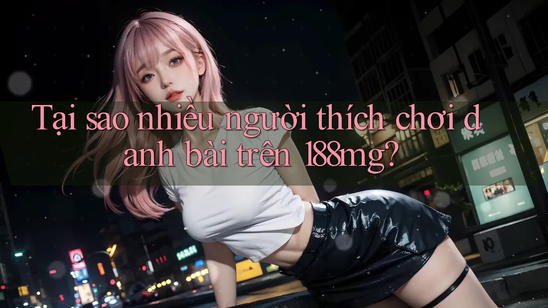Tại sao nhiều người thích chơi danh bài trên 188mg?