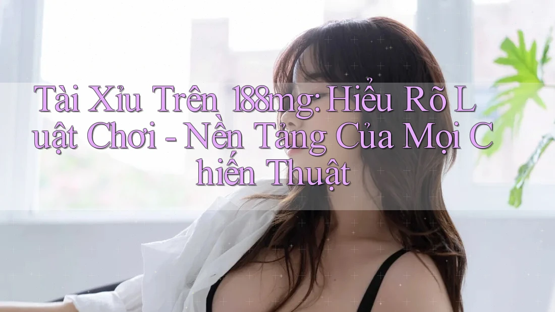 Tài Xỉu Trên 188mg: Hiểu Rõ Luật Chơi - Nền Tảng Của Mọi Chiến Thuật