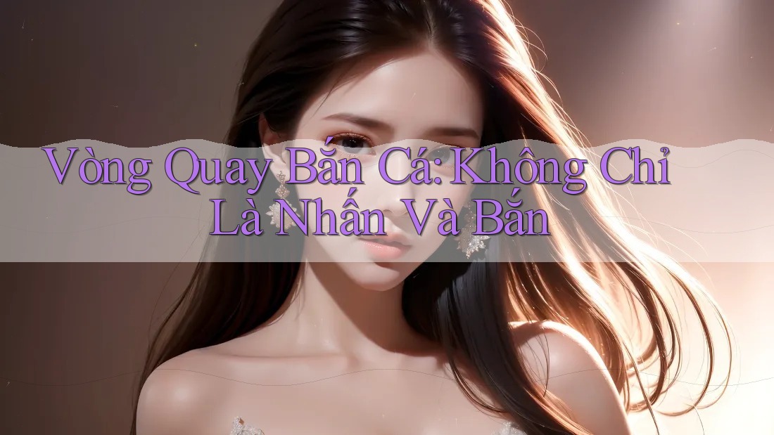 Vòng Quay Bắn Cá: Không Chỉ Là Nhấn Và Bắn