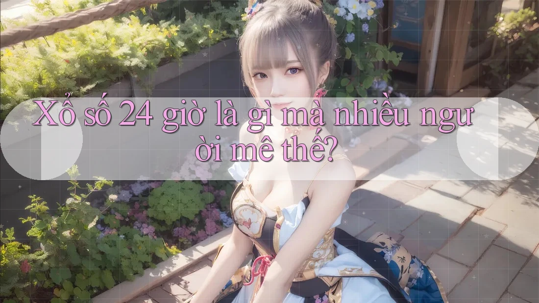 Xổ số 24 giờ là gì mà nhiều người mê thế?